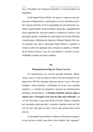 PGR Pedido de prisão e outras medidas cautelares
ma, o Presidente do Congresso Nacional e o Vice-Presidente da
República.
O advogado Edson Ribeiro, de quem se esperava que pre-
servasse condignamente as prerrogativas de seu ministério priva-
do e fizesse profissão de fé na capacidade de convencimento me-
diante argumentação técnico-jurídica, participou engajadamente
desse segmento da conversa espúria e evidenciou, inclusive, sua
percepção quanto à utilidade da intervenção do Senador Delcídio
Amaral junto a Ministros do Supremo Tribunal Federal. Fica cla-
ro, portanto, que, para o advogado Edson Ribeiro, a questão se
resume a obter por qualquer meio, honesto ou espúrio, a liberda-
de de Nestor Cerveró e que ele está disposto a discutir em pro-
fundidade o manejo de meios espúrios.
(ii)
Planejamento da fuga de Nestor Cerveró
Os interlocutores na conversa gravada discutem, aberta-
mente, meios e rotas de fuga de Nestor Cerveró do Brasil na hi-
pótese de o STF lhe conceder ordem de habeas corpus. Eles con-
templam, ostensivamente, a finalidade de evitar nova custódia
cautelar e a violação de dispositivo pessoal de monitoramento
eletrônico (tornozeleira) – o Senador Delcídio Amaral chega a
sugerir que o Paraguai seria rota de fuga mais indicada, em
vez da Venezuela, e que, para Nestor Cerveró chegar à Espanha
por transporte aéreo privado, a aeronave indicada seria um Fal-
con 50, que “não para no meio”, isto é, não precisa fazer escala
técnica.
O advogado Edson Ribeiro, embora ao final desse segmen-
to da conversa ressalve que talvez fosse melhor “por enquanto”
14
 