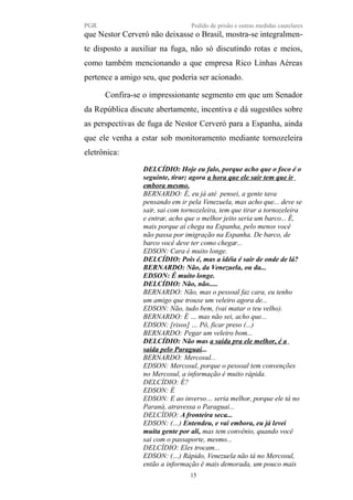 PGR Pedido de prisão e outras medidas cautelares
que Nestor Cerveró não deixasse o Brasil, mostra-se integralmen-
te disposto a auxiliar na fuga, não só discutindo rotas e meios,
como também mencionando a que empresa Rico Linhas Aéreas
pertence a amigo seu, que poderia ser acionado.
Confira-se o impressionante segmento em que um Senador
da República discute abertamente, incentiva e dá sugestões sobre
as perspectivas de fuga de Nestor Cerveró para a Espanha, ainda
que ele venha a estar sob monitoramento mediante tornozeleira
eletrônica:
DELCÍDIO: Hoje eu falo, porque acho que o foco é o
seguinte, tirar; agora a hora que ele sair tem que ir
embora mesmo.
BERNARDO: É, eu já até pensei, a gente tava
pensando em ir pela Venezuela, mas acho que... deve se
sair, sai com tornozeleira, tem que tirar a tornozeleira
e entrar, acho que o melhor jeito seria um barco... É,
mais porque aí chega na Espanha, pelo menos você
não passa por imigração na Espanha. De barco, de
barco você deve ter como chegar...
EDSON: Cara é muito longe.
DELCÍDIO: Pois é, mas a idéia é sair de onde de lá?
BERNARDO: Não, da Venezuela, ou da...
EDSON: É muito longe.
DELCÍDIO: Não, não.....
BERNARDO: Não, mas o pessoal faz cara, eu tenho
um amigo que trouxe um veleiro agora de...
EDSON: Não, tudo bem, (vai matar o teu velho).
BERNARDO: É … mas não sei, acho que...
EDSON: [risos] … Pô, ficar preso (...)
BERNARDO: Pegar um veleiro bom...
DELCÍDIO: Não mas a saída pra ele melhor, é a
saída pelo Paraguai...
BERNARDO: Mercosul...
EDSON: Mercosul, porque o pessoal tem convenções
no Mercosul, a informação é muito rápida.
DELCÍDIO: É?
EDSON: É
EDSON: E ao inverso… seria melhor, porque ele tá no
Paraná, atravessa o Paraguai...
DELCÍDIO: A fronteira seca...
EDSON: (…) Entendeu, e vai embora, eu já levei
muita gente por ali, mas tem convênio, quando você
sai com o passaporte, mesmo...
DELCÍDIO: Eles trocam...
EDSON: (…) Rápido, Venezuela não tá no Mercosul,
então a informação é mais demorada, um pouco mais
15
 