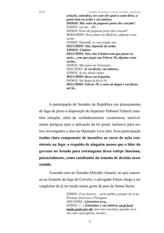 PGR Pedido de prisão e outras medidas cautelares
aviação, entendeu, ver com eles qual o custo disto, a
gente bota no avião e vai embora.
DIOGO: Mas estes de pequeno porte eles cruzam?
EDSON: vai até... Hã...
DIOGO: Estes de pequeno porte eles cruzam?
BERNARDO: Deve parar na Madeira, alguma coisa
assim
EDSON: Depende, se você pegar um...
DELCÍDIO: Não, depende do avião.
EDSON: Citation
DELCÍDIO: Não, não Citation tem que parar no
meio..., tem que pegar um Falcon 50, alguma coisa
assim...
DIOGO: Mas pára na Venezuela...
DELCÍDIO: Aí vai direto, vai embora...
EDSON: Se for direto ótimo.
DELCÍDIO: Desce na Espanha
DIOGO: Sai daqui já desce lá
DELCÍDIO: Falcon 50, o cara sai daqui e vai direto
até lá...
A participação de Senador da República em planejamento
de fuga de preso à disposição do Supremo Tribunal Federal cons-
titui situação, além de verdadeiramente vexaminosa, incrivel-
mente perigosa para a aplicação da lei penal, inclusive para ou-
tros investigados e réus na Operação Lava Jato. Essa participação
traduz claro componente de incentivo ao curso de ação con-
sistente na fuga: o respaldo de ninguém menos que o líder do
governo no Senado para estratagema dessa estirpe funciona,
potencialmente, como catalisador da tomada de decisão nesse
sentido.
Fazendo coro ao Senador Delcídio Amaral, no que concer-
ne ao fomento da fuga de Cerveró, o advogado Edson chega a ser
vangloriar de já ter tirado muita gente do país de forma ilícita:
EDSON: E ao inverso… seria melhor, porque ele tá no
Paraná, atravessa o Paraguai...
DELCÍDIO: A fronteira seca...
EDSON: (…) Entendeu, e vai embora, eu já levei
muita gente por ali, mas tem convênio, quando você
sai com o passaporte, mesmo...
17
 