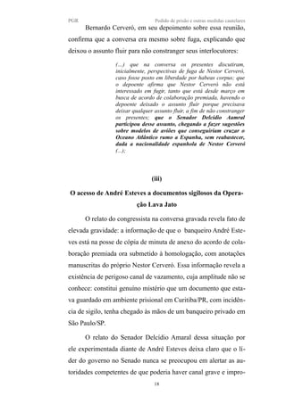 PGR Pedido de prisão e outras medidas cautelares
Bernardo Cerveró, em seu depoimento sobre essa reunião,
confirma que a conversa era mesmo sobre fuga, explicando que
deixou o assunto fluir para não constranger seus interlocutores:
(…) que na conversa os presentes discutiram,
inicialmente, perspectivas de fuga de Nestor Cerveró,
caso fosse posto em liberdade por habeas corpus; que
o depoente afirma que Nestor Cerveró não está
interessado em fugir, tanto que está desde março em
busca de acordo de colaboração premiada, havendo o
depoente deixado o assunto fluir porque precisava
deixar qualquer assunto fluir, a fim de não constranger
os presentes; que o Senador Delcídio Aamral
participou desse assunto, chegando a fazer sugestões
sobre modelos de aviões que conseguiriam cruzar o
Oceano Atlântico rumo a Espanha, sem reabastecer,
dada a nacionalidade espanhola de Nestor Cerveró
(...);
(iii)
O acesso de André Esteves a documentos sigilosos da Opera-
ção Lava Jato
O relato do congressista na conversa gravada revela fato de
elevada gravidade: a informação de que o banqueiro André Este-
ves está na posse de cópia de minuta de anexo do acordo de cola-
boração premiada ora submetido à homologação, com anotações
manuscritas do próprio Nestor Cerveró. Essa informação revela a
existência de perigoso canal de vazamento, cuja amplitude não se
conhece: constitui genuíno mistério que um documento que esta-
va guardado em ambiente prisional em Curitiba/PR, com incidên-
cia de sigilo, tenha chegado às mãos de um banqueiro privado em
São Paulo/SP.
O relato do Senador Delcídio Amaral dessa situação por
ele experimentada diante de André Esteves deixa claro que o lí-
der do governo no Senado nunca se preocupou em alertar as au-
toridades competentes de que poderia haver canal grave e impro-
18
 