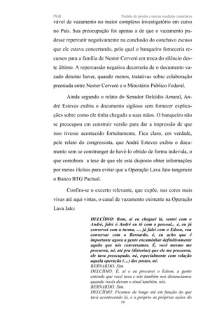 PGR Pedido de prisão e outras medidas cautelares
vável de vazamento no maior complexo investigatório em curso
no País. Sua preocupação foi apenas a de que o vazamento pu-
desse repercutir negativamente na conclusão do conchavo escuso
que ele estava concertando, pelo qual o banqueiro forneceria re-
cursos para a família de Nestor Cerveró em troca do silêncio des-
te último. A repercussão negativa decorreria de o documento va-
zado denotar haver, quando menos, tratativas sobre colaboração
premiada entre Nestor Cerveró e o Ministério Público Federal.
Ainda segundo o relato do Senador Delcídio Amaral, An-
dré Esteves exibiu o documento sigiloso sem fornecer explica-
ções sobre como ele tinha chegado a suas mãos. O banqueiro não
se preocupou em construir versão para dar a impressão de que
isso tivesse acontecido fortuitamente. Fica claro, em verdade,
pelo relato do congressista, que André Esteves exibiu o docu-
mento sem se constranger de havê-lo obtido de forma indevida, o
que corrobora a tese de que ele está disposto obter informações
por meios ilícitos para evitar que a Operação Lava Jato tangencie
o Banco BTG Pactual.
Confira-se o excerto relevante, que expõe, nas cores mais
vivas até aqui vistas, o canal de vazamento existente na Operação
Lava Jato:
DELCÍDIO: Bom, aí eu cheguei lá, sentei com o
André, falei ó André eu tô com o pessoal... é, eu já
conversei com a turma, … já falei com o Edson, vou
conversar com o Bernardo, é, eu acho que é
importante agora a gente encaminhar definitivamente
aquilo que nós conversamos. É, você mesmo me
procurou, né, até pra (distoriar) que ele me procurou,
ele tava preocupado, né, especialmente com relação
aquela operação (…) dos postos, né.
BERNARDO: Sim.
DELCÍDIO: É, aí e eu procurei o Edson, a gente
entende que você tava e nós também nos distanciamos
quando vocês deram o sinal também, nós.
BERNARDO: Sim.
DELCÍDIO: Ficamos de longe até em função do que
tava acontecendo lá, e o próprio as próprias ações do
19
 