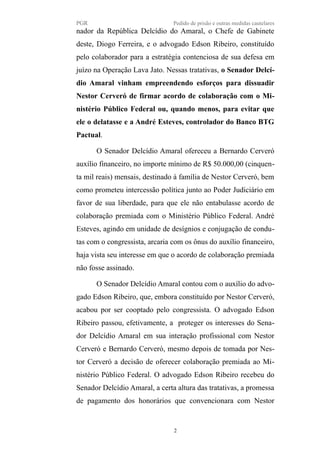 PGR Pedido de prisão e outras medidas cautelares
nador da República Delcídio do Amaral, o Chefe de Gabinete
deste, Diogo Ferreira, e o advogado Edson Ribeiro, constituído
pelo colaborador para a estratégia contenciosa de sua defesa em
juízo na Operação Lava Jato. Nessas tratativas, o Senador Delcí-
dio Amaral vinham empreendendo esforços para dissuadir
Nestor Cerveró de firmar acordo de colaboração com o Mi-
nistério Público Federal ou, quando menos, para evitar que
ele o delatasse e a André Esteves, controlador do Banco BTG
Pactual.
O Senador Delcídio Amaral ofereceu a Bernardo Cerveró
auxílio financeiro, no importe mínimo de R$ 50.000,00 (cinquen-
ta mil reais) mensais, destinado à família de Nestor Cerveró, bem
como prometeu intercessão política junto ao Poder Judiciário em
favor de sua liberdade, para que ele não entabulasse acordo de
colaboração premiada com o Ministério Público Federal. André
Esteves, agindo em unidade de desígnios e conjugação de condu-
tas com o congressista, arcaria com os ônus do auxílio financeiro,
haja vista seu interesse em que o acordo de colaboração premiada
não fosse assinado.
O Senador Delcídio Amaral contou com o auxílio do advo-
gado Edson Ribeiro, que, embora constituído por Nestor Cerveró,
acabou por ser cooptado pelo congressista. O advogado Edson
Ribeiro passou, efetivamente, a proteger os interesses do Sena-
dor Delcídio Amaral em sua interação profissional com Nestor
Cerveró e Bernardo Cerveró, mesmo depois de tomada por Nes-
tor Cerveró a decisão de oferecer colaboração premiada ao Mi-
nistério Público Federal. O advogado Edson Ribeiro recebeu do
Senador Delcídio Amaral, a certa altura das tratativas, a promessa
de pagamento dos honorários que convencionara com Nestor
2
 