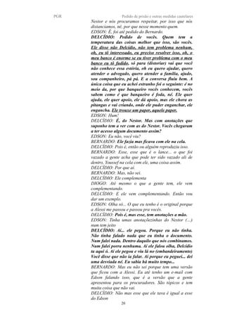PGR Pedido de prisão e outras medidas cautelares
Nestor e nós procuramos respeitar, por isso que nós
distanciamos, né, por que nesse momento quem.
EDSON: É, foi até pedido do Bernardo.
DELCÍDIO: Pedido de vocês. Quem tem a
temperatura das coisas melhor que isso, são vocês.
Ele disse não Delcídio, não tem problema nenhum,
oh, eu tô interessado, eu preciso resolver isso, oh, o
meu banco é enorme se eu tiver problema com o meu
banco eu tô fudido, só para (distoriar) vai que você
não conhece essa estória, oh eu quero ajudar, quero
atender o advogado, quero atender a família, ajudo,
sou companheiro, pá pá. E a conversa fluiu bem. A
única coisa que eu achei estranho foi o seguinte: é no
meio da, por que banqueiro vocês conhecem, vocês
sabem como é que banqueiro é foda, né. Ele quer
ajuda, ele quer apoio, ele dá apoio, mas ele chora as
pitangas e vai criando, onde ele puder enganchar, ele
engancha. Ele trouxe um paper, aquele paper.
EDSON: Hum!
DELCÍDIO: É, do Nestor. Mas com anotações que
suponho tem a ver com as do Nestor. Vocês chegaram
a ter acesso algum documento assim?
EDSON: Eu não, você viu?
BERNARDO: Ele fazia mas ficava com ele na cela.
DELCÍDIO: Pois é, então ou alguém reproduziu isso.
BERNARDO: Esse, esse que é o lance... o que foi
vazado a gente acha que pode ter sido vazado ali de
dentro, Youssef na cela com ele, uma coisa assim.
DELCÍDIO: Por que aí.
BERNARDO: Mas, não sei.
DELCÍDIO: Ele complementa
DIOGO: Até mesmo o que a gente tem, ele vem
complementando.
DELCÍDIO: E ele vem complementando. Então vou
dar um exemplo.
EDSON: Olha só... O que eu tenho é o original porque
a Alessi me passou e passou pra vocês.
DELCÍDIO: Pois é, mas esse, tem anotações a mão.
EDSON: Tinha umas anotaçõezinhas do Nestor (…)
num tem jeito
DELCÍDIO: Aí... ele pegou. Porque eu não tinha.
Não tinha falado nada que eu tinha o documento.
Num falei nada. Dentro daquilo que nós combinamos.
Num falei porra nenhuma. Aí ele falou olha, Delcidio
ta aqui ó. Aí ele pegou e viu lá no (embandeiramento)
Você disse que não ia falar. Ai porque eu peguei... dei
uma desviada né. Eu sabia há muito tempo...
BERNARDO: Mas eu não sei porque tem uma versão
que ficou com a Alessi. Eu até tenho um e-mail com
Edson falando isso, que é a versão que a gente
apresentou para os procuradores. São tópicos e tem
muita coisa que não vai.
DELCÍDIO: Não mas esse que ele tava é igual a esse
do Edson
20
 