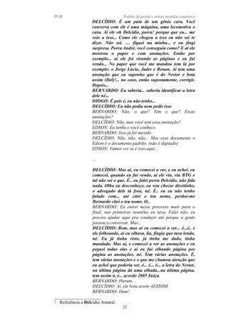 PGR Pedido de prisão e outras medidas cautelares
DELCÍDIO: É um puta de um gênio cara. Você
conversa com ele é uma máquina, uma locomotiva o
cara. Aí ele oh Delcídio, porra! porque que eu... me
veio a isso... Como ele chegou a isso eu não sei te
dizer. Não sei. … fiquei na minha... e eu fingi
surpresa. Porra André, você conseguiu como? E aí ele
mostrou o paper e com anotações. Então por
exemplo... aí ele foi virando as páginas e eu fui
vendo... No paper que você me mandou tem lá por
exemplo: o Jorge Lúcio, Jader e Renan. Aí tem uma
anotação que eu suponho que é do Nestor e bota
assim (Del)2... no caso, então supostamente, corrigir.
Depois...
BERNARDO: Eu saberia... saberia identificar a letra
dele né...
DIOGO: É pois é, eu não tenho...
DELCÍDIO: Eu não podia nem pedir isso
BERNARDO: Não, o que? Tem o que? Essas
anotações?
DELCÍDIO: Não, mas você tem essa anotação?
EDSON: Eu tenho e você conhece.
BERNARDO: Isso já foi mexido
DELCÍDIO: Não, não, não... Mas esse documento o
Edson é o documento padrão. (não é digitado)
EDSON: Vamos ver se é isso aqui...
…
DELCÍDIO: Mas aí, eu comecei a ver, e eu achei, eu
comecei, quando eu fui vendo, aí ele viu, viu BTG e
tal não sei o que. É.. eu falei porra Delcídio, não fala
nada. Olha eu desconheço, eu vou checar direitinho,
o advogado dele tá fora, né. É.. eu eu não tenho
falado com... até citei o teu nome, perdoe-me
Bernardo citei o teu nome. O...
BERNARDO: Eu entrei nesse processo mais para o
final, nas primeiras reuniões eu tava. Falei não, eu
preciso ajudar aqui pra conduzir até porque a gente
passou a conversar. Mas...
DELCÍDIO: Bom, mas aí eu comecei a ver... é...é.. e
ele folheando, aí eu olhava, lia, fingia que tava lendo,
né. Eu já tinha visto, já tinha me dado, tinha
mandado. Mas aí, e comecei a ver as anotações e eu
peguei todas elas e aí eu fui olhando página por
página as anotações, né. Tem várias anotações. É,
tem várias anotações e o que me chamou atenção que
eu achei que poderia ser, é... é... é... a letra do Nestor,
na última página dá uma olhada...na última página.
tem assim ó, é... acordo 2005 Suíça.
BERNARDO: Hurum.
DELCÍDIO: Aí, ele bota assim ALSTOM.
BERNARDO: Hum!
2 Referência a Delcídio Amaral.
22
 