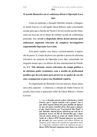 PGR Pedido de prisão e outras medidas cautelares
(iv)
O acordo financeiro em si: embaraço direto à Operação Lava
Jato
Como já explicado, o Senador Delcídio Amaral, o banquei-
ro André Esteves e o advogado Edson Ribeiro estão concertando
acordo para que a família de Nestor Cerveró receba auxílio finan-
ceiro em troca de ele se abster de celebrar acordo de colaboração
premiada. Isso revela a disposição direta dessas pessoas para
embaraçar segmento relevante do complexo investigatório
cognominado Operação Lava Jato.
Esse pacto espúrio visa, única e exclusivamente, à supres-
são de prova. E a fonte da prova em questão é pessoa de altíssima
relevância no contexto da Operação Lava Jato, consistindo em
ninguém menos que o ex-diretor da área internacional da Petrob-
ras S/A. Não obstante, atores relevantes do campo político e
de altíssimo poder econômico, com o auxílio do profissional
jurídico que deveria lutar para preservar as opções de seu cli-
ente, conjugaram-se para essa finalidade espúria.
No depoimento de Bernardo Cerveró (anexo), ficam claros
esses dois aspectos – o interesse e a função de André Esteves no
acordo, bem como o patrocínio infiel de Edson Ribeiro a Nestor
Cerveró:
(…) que o Senador passou a fazer referências a André
Esteves, que é “quem entraria com a grana”, isto é,
que daria suporte financeiro para família do depoen-
te; que em outras reuniões ficou claro para o depoen-
te que André Esteves era “o pessoal de São Paulo” a
que Delcídio Amaral fizera referência na sede da se-
guradora Assuré, no Rio de Janeiro/RJ; que o depo-
ente já estava atento ao nome de André Esteves em
razão de o Banco BTG Pactual aparecer nos anexos
de seu pai; que uma reunião com Edson Ribeiro em
Itaipava, pouco depois da reunião na seguradora Assu-
ré, o depoente comentou notícia de imprensa de que o
Banco BTG Pactual comprara outro banco no exteri-
23
 