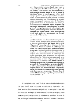 PGR Pedido de prisão e outras medidas cautelares
or, e Edson Ribeiro assentiu, ficando claro entre os
dois que “o pessoal de São paulo” era uma forma de
ser referir a André Esteves; que, diante da notícia, a
informação de Delcídio Amaral de que “o pessoal de
São Paulo” estava no exterior passava a fazer senti-
do; que, quanto a valores, o depoente tinha presente o
marco de quatro milhões de reais, que eram os honorá-
rios convencionados com Edson Ribeiro, na premissa
de que quem pagaria era a seguradora da Petrobras, e
pagamentos mensais de cinquenta mil reais para a fa-
mília do depoente; que Edson Ribeiro dizia que “cin-
quenta mil reais mensais era muito pouco” e que ele
pretendia conseguir quantia mais relevante, para “ga-
rantir a família” do depoente; que estava claro para o
depoente que, quando Edson Ribeiro falava em con-
seguir mais dinheiro, a engrenagem era Delcídio
Amaral-André Esteves (…)
…
que Edson Ribeiro, não obstante tenha ameaçado sair
do caso, acabou permanecendo; que estava claro, para
o depoente, àquela altura, que Edson Ribeiro fazia
“jogo duplo”, isto é, defendia os interesses do Sena-
dor Delcídio Amaral no contexto da colaboração pre-
miada que Nestor Cerveró estava preparando-se para
tentar fazer; que isso ficou claro em ao menos duas si-
tuações – na primeira, Edson Ribeiro solicitou da ad-
vogada Alessi Brandão os anexos da colaboração pre-
miada que estavam sendo preprarados para apresenta-
ção ao Ministério Público, havendo a advogada se re-
cusado a entregá-los a seu colega em razão do sigilo
profissional, e na segunda, Edson Ribeiro solicitou ao
depoente que pedisse a Gustavo que, na colaboração
premiada de Fernando Baiano, “protegesse Delcídio”
e “não se falasse no tema dos cartões de crédito”; que
naquela altura não estava claro para o depoente a
quem se referia esse segundo pedido, mas que hoje
está claro que se trata de André Esteves, dono do
Banco BTG Pactual; que os pedidos pareceram absur-
dos ao depoente (...)”
É induvidoso que essas pessoas não estão medindo esfor-
ços para influir nos itinerários probatórios da Operação Lava
Jato. A certa altura da conversa gravada, o advogado Edson Ri-
beiro resume o escopo do acordo financeiro: ele serve para Nes-
tor Cerveró não fazer acordo de colaboração premiada ou, se o fi-
zer, de sonegar informações sobre o Senador Delcídio Amaral e o
24
 