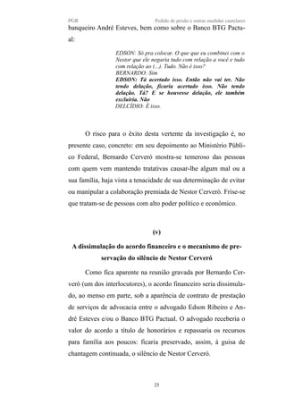 PGR Pedido de prisão e outras medidas cautelares
banqueiro André Esteves, bem como sobre o Banco BTG Pactu-
al:
EDSON: Só pra colocar. O que que eu combinei com o
Nestor que ele negaria tudo com relação a você e tudo
com relação ao (...). Tudo. Não é isso?
BERNARDO: Sim
EDSON: Tá acertado isso. Então não vai ter. Não
tendo delação, ficaria acertado isso. Não tendo
delação. Tá? E se houvesse delação, ele também
excluiria. Não
DELCÍDIO: É isso.
O risco para o êxito desta vertente da investigação é, no
presente caso, concreto: em seu depoimento ao Ministério Públi-
co Federal, Bernardo Cerveró mostra-se temeroso das pessoas
com quem vem mantendo tratativas causar-lhe algum mal ou a
sua família, haja vista a tenacidade de sua determinação de evitar
ou manipular a colaboração premiada de Nestor Cerveró. Frise-se
que tratam-se de pessoas com alto poder político e econômico.
(v)
A dissimulação do acordo financeiro e o mecanismo de pre-
servação do silêncio de Nestor Cerveró
Como fica aparente na reunião gravada por Bernardo Cer-
veró (um dos interlocutores), o acordo financeiro seria dissimula-
do, ao menso em parte, sob a aparência de contrato de prestação
de serviços de advocacia entre o advogado Edson Ribeiro e An-
dré Esteves e/ou o Banco BTG Pactual. O advogado receberia o
valor do acordo a título de honorários e repassaria os recursos
para família aos poucos: ficaria preservado, assim, à guisa de
chantagem continuada, o silêncio de Nestor Cerveró.
25
 
