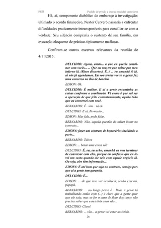 PGR Pedido de prisão e outras medidas cautelares
Há, aí, componente diabólico de embaraço à investigação:
ultimado o acordo financeiro, Nestor Cerveró passaria a enfrentar
dificuldades praticamente intransponíveis para conciliar-se com a
verdade. Seu silêncio compraria o sustento de sua família, em
evocação eloquente de práticas tipicamente mafiosas.
Confiram-se outros excertos relevantes da reunião de
4/11/2015:
DELCIDIO: Agora, então... o que eu queria combi-
nar com vocês... ... Que eu vou ter que voltar pro meu
inferno lá. (Risos discretos). É, é ... eu amanhã tô lá,
aí nós já agendamos. Eu vou tentar ver se a gente faz
uma conversa no Rio de Janeiro.
EDSON: Ok.
DELCIDIO: É melhor. E aí a gente encaminha as
coisas conforme o combinado. Vê como é que vai ser
a operação de que jeito contratualmente, aquilo tudo
que eu conversei com você.
BERNARDO: É...sim... tá ok.
DELCIDIO: E aí, Bernardo...
EDSON: Mas fala, pode falar.
BERNARDO: Não, aquela questão de talvez botar no
contrato...
EDSON: fazer um contrato de honorários incluindo a
parte...
BERNARDO: Talvez
EDSON: ... botar uma coisa só?
DELCIDIO: É, eu, eu acho, amanhã eu vou terminar
de conversar com eles, porque eu confesso que eu le-
vei um susto quando ele veio com aquele negócio lá.
Ou seja, eles têm informação...
EDSON: É até bom que seja no contrato, comigo por-
que aí a gente tem garantia.
DELCIDIO: É...
EDSON: ... de que isso vai acontecer, senão executa,
papapá,
BERNARDO: ... no longo prazo é... Bom, a gente tá
trabalhando então com (...) é claro que a gente quer
que ele saia, mas se for o caso de ficar dois anos não
precisa saber que esses dois anos vão...
DELCIDIO: Claro!
BERNARDO: ... vão... a gente vai estar assistido.
26
 