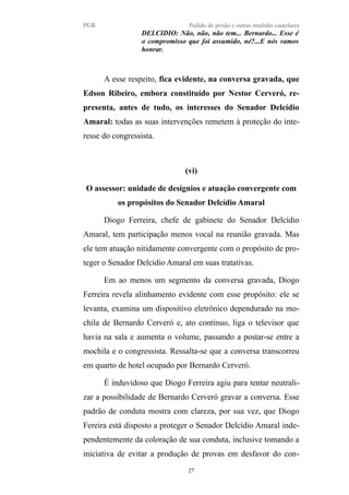 PGR Pedido de prisão e outras medidas cautelares
DELCIDIO: Não, não, não tem... Bernardo... Esse é
o compromisso que foi assumido, né?...E nós vamos
honrar.
A esse respeito, fica evidente, na conversa gravada, que
Edson Ribeiro, embora constituído por Nestor Cerveró, re-
presenta, antes de tudo, os interesses do Senador Delcídio
Amaral: todas as suas intervenções remetem à proteção do inte-
resse do congressista.
(vi)
O assessor: unidade de desígnios e atuação convergente com
os propósitos do Senador Delcídio Amaral
Diogo Ferreira, chefe de gabinete do Senador Delcídio
Amaral, tem participação menos vocal na reunião gravada. Mas
ele tem atuação nitidamente convergente com o propósito de pro-
teger o Senador Delcídio Amaral em suas tratativas.
Em ao menos um segmento da conversa gravada, Diogo
Ferreira revela alinhamento evidente com esse propósito: ele se
levanta, examina um dispositivo eletrônico dependurado na mo-
chila de Bernardo Cerveró e, ato contínuo, liga o televisor que
havia na sala e aumenta o volume, passando a postar-se entre a
mochila e o congressista. Ressalta-se que a conversa transcorreu
em quarto de hotel ocupado por Bernardo Cerveró.
É induvidoso que Diogo Ferreira agiu para tentar neutrali-
zar a possibilidade de Bernardo Cerveró gravar a conversa. Esse
padrão de conduta mostra com clareza, por sua vez, que Diogo
Fereira está disposto a proteger o Senador Delcídio Amaral inde-
pendentemente da coloração de sua conduta, inclusive tomando a
iniciativa de evitar a produção de provas em desfavor do con-
27
 