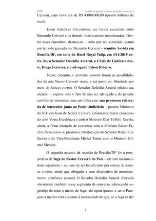 PGR Pedido de prisão e outras medidas cautelares
Cerveró, cujo valor era de R$ 4.000.000,00 (quatro milhões de
reais).
Essas tratativas veiculam-se em vários encontros entre
Bernardo Cerveró e os demais interlocutores mencionados. Den-
tre esses encontros, destaca-se – tanto por seu conteúdo quanto
por ter sido gravado por Bernardo Cerveró – reunião havida em
Brasília/DF, em suíte do Hotel Royal Tulip, em 4/11/2015 en-
tre ele, o Senador Delcídio Amaral, o Chefe de Gabinete des-
te, Diogo Ferreira, e o advogado Edson Ribeiro.
Nesse encontro, o primeiro assunto foram as possibilida-
des de que Nestor Cerveró viesse a ser posto em liberdade por
meio de habeas corpus. O Senador Delcídio Amaral relatou sua
atuação – espúria ante o fato de não ser advogado e do patente
conflito de interesses, mas em linha com sua promessa reitera-
da de interceder junto ao Poder Judiciário – perante Ministros
do STF em favor de Nestor Cerveró, informando haver conversa-
do com Vossa Excelência e com o Ministro Dias Toffoli. Revela,
ainda, a firme intenção de conversar com o Ministro Edson Fa-
chin, bem como de promover interlocução do Senador Renan Ca-
lheiros e do Vice-Presidente Michel Temer com o Ministro Gil-
mar Mendes.
O segundo assunto da reunião de Brasília/DF foi a pers-
pectiva de fuga de Nestor Cerveró do País – ele tem nacionali-
dade espanhola – no caso de ser beneficiado por ordem de habe-
as corpus, ainda que obrigado a usar dispositivo de monitora-
mento eletrônico pessoal. O Senador Delcídio Amaral interveio
ativamente também nesse segmento da conversa, oferecendo su-
gestões de rotas e meios de fuga: ele opina quanto a ser o Para-
guai a melhor rota e quanto à necessidade de que, se a fuga se der
3
 