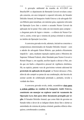 PGR Pedido de prisão e outras medidas cautelares
A gravação ambiental da reunião de 4/11/2015 em
Brasília/DF e o depoimento de Bernardo Cerveró revelam a atua-
ção concreta, em arco temporal e espacial relevante, do Senador
Delcídio Amaral, do banqueiro André Esteves e do advogado Ed-
son Ribeiro para tumultuar, em máximo grau, segmento relevante
da Operação Lava Jato e eximir o acusado Nestor Cerveró da
aplicação da lei penal. Eles estão em movimento para comprar –
e chegaram perto de lograr o intento – o silêncio de Nestor Cer-
veró e, assim, evitar que o sistema de justiça criminal os alcance
no âmbito da Operação Lava Jato.
A conversa gravada revela, ademais, iniciativas concretas e
compromissos determinados do Senador Delcídio Amaral – com
a adesão do advogado Edson Ribeiro, que poderia eficazmente
impedi-lo – para, mediante injunção espúria junto a Ministros do
Supremo Tribunal Federal, obter liberdade para Nestor Cerveró e
Renato Duque e, em seguida, auxiliar àquele a deixar o País, ain-
da que em burla a dispositivo pessoal de vigilância eletrônica.
Há, na espécie, patente vezo de gravíssima vertente adicional de
preterição da aplicação da lei penal: se Nestor deixasse o País,
além de não cumprir as penas de sua condenação, não haveria de
assinar acordo de colaboração premiada e, portanto, revelar a
verdade dos fatos.
A conversa gravada revela, ainda, escandaloso risco para
a ordem pública na conduta do banqueiro André Esteves,
consistente em manejar ou explorar canal de vazamento da
Operação Lava Jato para obter documento protegido por si-
gilo. O Senador Delcídio Amaral, que como líder do governo no
Senado tinha o dever de se indignar diante desse fato e alertar as
autoridades do sistema de justiça criminal, guardou silêncio obse-
quioso, corroborando a conduta.
30
 