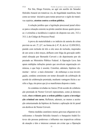 PGR Pedido de prisão e outras medidas cautelares
Por fim, Diogo Ferreira, ao agir em auxílio do Senador
Delcídio Amaral em tratativas vis, de ilegalidade manifesta, bem
como ao tomar iniciativa para tentar preservar o sigilo de tratati-
vas espúrias, atentou contra a ordem pública.
A solução jurídica que a legislação processual penal ofere-
ce para a situação consiste na prisão cautelar dessas quatro pesso-
as: é cristalina a incidência à espécie do disposto nos arts. 312 e
313, I, do Código de Processo Penal.
A prova de materialidade e os indícios de autoria do crime
previsto no art. 2º, §1º, na forma do § 4º, II, da Lei 12.850/2012,
punido com reclusão de três a oito anos de reclusão, majorados
de um sexto a dois terços, defluem com folga da gravação ambi-
ental efetuada por Bernardo Cerveró e do depoimento por ele
prestado ao Ministério Público Federal. A Operação Lava Jato
apura múltiplas infrações penais que envolvem organização cri-
minosa, o que hoje é assente. Constitui, ademais, hipótese ele-
mentar – talvez a mais elementar – de embaraço a essa investi-
gação, conduta consistente em tentar dissuadir da celebração de
acordo de colaboração premiada, mediante vantagem ilícita e au-
xílio a fuga, réu preso que já se manifestara disposto a tanto.
As condutas reveladas no Anexo 29 do acordo de colabora-
ção premiada de Nestor Cerveró representam, como já demons-
trado, risco evidente para a ordem pública e para a investiga-
ção criminal em curso. Refletem, ademais, ao menos a aceita-
ção entusiasmada da hipótese de frustrar a aplicação da lei penal
em desfavor de Nestor Cerveró.
Outras medidas cautelares menos gravosas afiguram-se in-
suficientes: o Senador Delcídio Amaral e o banqueiro André Es-
teves são pessoas poderosas e influentes nas respectivas esferas
de atuação e têm o interesse comum em evitar que a Operação
31
 