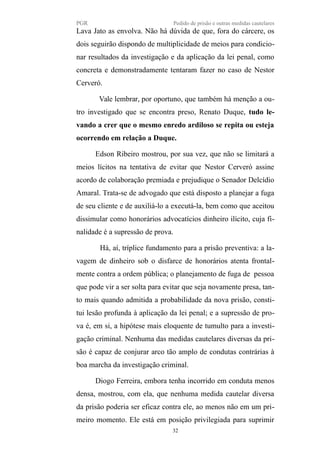 PGR Pedido de prisão e outras medidas cautelares
Lava Jato as envolva. Não há dúvida de que, fora do cárcere, os
dois seguirão dispondo de multiplicidade de meios para condicio-
nar resultados da investigação e da aplicação da lei penal, como
concreta e demonstradamente tentaram fazer no caso de Nestor
Cerveró.
Vale lembrar, por oportuno, que também há menção a ou-
tro investigado que se encontra preso, Renato Duque, tudo le-
vando a crer que o mesmo enredo ardiloso se repita ou esteja
ocorrendo em relação a Duque.
Edson Ribeiro mostrou, por sua vez, que não se limitará a
meios lícitos na tentativa de evitar que Nestor Cerveró assine
acordo de colaboração premiada e prejudique o Senador Delcídio
Amaral. Trata-se de advogado que está disposto a planejar a fuga
de seu cliente e de auxiliá-lo a executá-la, bem como que aceitou
dissimular como honorários advocatícios dinheiro ilícito, cuja fi-
nalidade é a supressão de prova.
Há, aí, tríplice fundamento para a prisão preventiva: a la-
vagem de dinheiro sob o disfarce de honorários atenta frontal-
mente contra a ordem pública; o planejamento de fuga de pessoa
que pode vir a ser solta para evitar que seja novamente presa, tan-
to mais quando admitida a probabilidade da nova prisão, consti-
tui lesão profunda à aplicação da lei penal; e a supressão de pro-
va é, em si, a hipótese mais eloquente de tumulto para a investi-
gação criminal. Nenhuma das medidas cautelares diversas da pri-
são é capaz de conjurar arco tão amplo de condutas contrárias à
boa marcha da investigação criminal.
Diogo Ferreira, embora tenha incorrido em conduta menos
densa, mostrou, com ela, que nenhuma medida cautelar diversa
da prisão poderia ser eficaz contra ele, ao menos não em um pri-
meiro momento. Ele está em posição privilegiada para suprimir
32
 