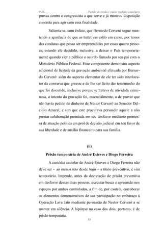 PGR Pedido de prisão e outras medidas cautelares
provas contra o congressista a que serve e já mostrou disposição
concreta para agir com essa finalidade.
Salienta-se, com ênfase, que Bernardo Cerveró segue man-
tendo a aparência de que as tratativas estão em curso, por temor
das condutas que possa ser empreendidas por essas quatro pesso-
as, estando ele decidido, inclusive, a deixar o País temporaria-
mente quando vier a público o acordo firmado por seu pai com o
Ministério Público Federal. Esse componente demonstra aspecto
adicional de licitude da gravação ambiental efetuada por Bernar-
do Cerveró: além do aspecto elementar de ele ter sido interlocu-
tor da conversa que gravou e de lhe ser lícito dar testemunho do
que foi discutido, inclusive porque se tratava de atividade crimi-
nosa, o intento da gravação foi, essencialmente, o de provar que
não havia pedido de dinheiro de Nestor Cerveró ao Senador Del-
cídio Amaral, e sim que este procurava persuadir aquele a não
prestar colaboração premiada em seu desfavor mediante promes-
sa de atuação política em prol de decisão judicial em seu favor de
sua liberdade e de auxílio financeiro para sua família.
(ii)
Prisão temporária de André Esteves e Diogo Ferreira
A custódia cautelar de André Esteves e Diogo Ferreira não
deve ser – ao menos não desde logo – a título preventivo, e sim
temporário. Impende, antes da decretação de prisão preventiva
em desfavor dessas duas pessoas, executar busca e apreensão nos
espaços por ambos controlados, a fim de, por cautela, corroborar
os elementos demonstrativos de sua participação no embaraço à
Operação Lava Jato mediante persuasão de Nestor Cerveró a se
manter em silêncio. A hipótese no caso dos dois, portanto, é de
prisão temporária.
33
 
