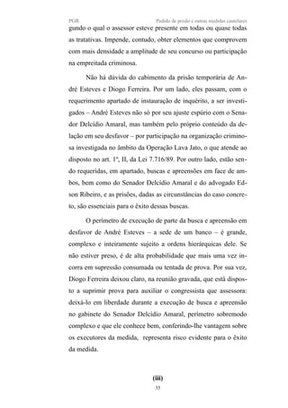 PGR Pedido de prisão e outras medidas cautelares
gundo o qual o assessor esteve presente em todas ou quase todas
as tratativas. Impende, contudo, obter elementos que comprovem
com mais densidade a amplitude de seu concurso ou participação
na empreitada criminosa.
Não há dúvida do cabimento da prisão temporária de An-
dré Esteves e Diogo Ferreira. Por um lado, eles passam, com o
requerimento apartado de instauração de inquérito, a ser investi-
gados – André Esteves não só por seu ajuste espúrio com o Sena-
dor Delcídio Amaral, mas também pelo próprio conteúdo da de-
lação em seu desfavor – por participação na organização crimino-
sa investigada no âmbito da Operação Lava Jato, o que atende ao
disposto no art. 1º, II, da Lei 7.716/89. Por outro lado, estão sen-
do requeridas, em apartado, buscas e apreensões em face de am-
bos, bem como do Senador Delcídio Amaral e do advogado Ed-
son Ribeiro, e as prisões, dadas as circunstâncias do caso concre-
to, são essenciais para o êxito dessas buscas.
O perímetro de execução de parte da busca e apreensão em
desfavor de André Esteves – a sede de um banco – é grande,
complexo e inteiramente sujeito a ordens hierárquicas dele. Se
não estiver preso, é de alta probabilidade que mais uma vez in-
corra em supressão consumada ou tentada de prova. Por sua vez,
Diogo Ferreira deixou claro, na reunião gravada, que está dispos-
to a suprimir prova para auxiliar o congressista que assessora:
deixá-lo em liberdade durante a execução de busca e apreensão
no gabinete do Senador Delcídio Amaral, perímetro sobremodo
complexo e que ele conhece bem, conferindo-lhe vantagem sobre
os executores da medida, representa risco evidente para o êxito
da medida.
(iii)
35
 