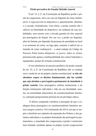 PGR Pedido de prisão e outras medidas cautelares
Prisão preventiva do Senador Delcídio Amaral
O art. 53, § 2º, da Constituição da República proíbe a pri-
são de congressista, salvo em caso de flagrante de crime inafian-
çável. A regra prevista no dispositivo é, aparentemente, absoluta,
e a exceção, limitadíssima. Com efeito, a prisão cautelar não é
cabível, na literalidade do dispositivo, em nenhuma de suas mo-
dalidades, nem mesmo com a elevada garantia do foro especial
por prerrogativa de função. Por sua vez, a prisão em flagrante,
além de fortuita, por depender da presença da autoridade no local
e no momento do crime, ou logo após, somente é cabível em se
tratando de crime inafiançável – a atual redação do Código de
Processo Penal tornou afiançáveis, in genere, todos os crimes,
permanecendo apenas a inafiançabilidade dos crimes hediondos e
equiparados, porque de extração constitucional.
O tom absolutista do preceito proibitivo de prisão cautelar
do art. 53, § 2º, da Constituição da República não se coaduna
com o modo de ser do próprio sistema constitucional: se não são
absolutos sequer os direitos fundamentais, não faz sentido
que seja absoluta a prerrogativa parlamentar de imunidade à
prisão cautelar. Essa prerrogativa, embora institucional, é de
fruição estritamente individual e, lida em sua literalidade, assu-
me, na normalidade democrática do constitucionalismo brasilei-
ro, coloração perigosamente próxima de um privilégio odioso.
O direito comparado corrobora a percepção de que a cu-
nhagem dessa prerrogativa no constitucionalismo brasileiro me-
rece exegese corretiva. Na Constituição dos EUA, em que se ins-
pira a brasileira nos capítulos da separação dos Poderes e das ga-
rantias individuais e na própria formulação das prerrogativas par-
lamentares, a imunidade dos congressistas à prisão é muitíssimo
mais limitada, incidindo apenas no próprio recinto congressional
36
 