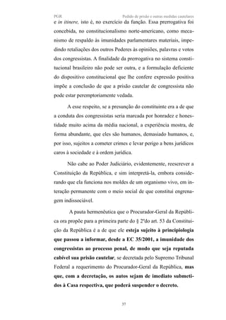 PGR Pedido de prisão e outras medidas cautelares
e in itinere, isto é, no exercício da função. Essa prerrogativa foi
concebida, no constitucionalismo norte-americano, como meca-
nismo de respaldo às imunidades parlamentares materiais, impe-
dindo retaliações dos outros Poderes às opiniões, palavras e votos
dos congressistas. A finalidade da prerrogativa no sistema consti-
tucional brasileiro não pode ser outra, e a formulação deficiente
do dispositivo constitucional que lhe confere expressão positiva
impõe a conclusão de que a prisão cautelar de congressista não
pode estar peremptoriamente vedada.
A esse respeito, se a presunção do constituinte era a de que
a conduta dos congressistas seria marcada por honradez e hones-
tidade muito acima da média nacional, a experiência mostra, de
forma abundante, que eles são humanos, demasiado humanos, e,
por isso, sujeitos a cometer crimes e levar perigo a bens jurídicos
caros à sociedade e à ordem jurídica.
Não cabe ao Poder Judiciário, evidentemente, reescrever a
Constituição da República, e sim interpretá-la, embora conside-
rando que ela funciona nos moldes de um organismo vivo, em in-
teração permanente com o meio social de que constitui engrena-
gem indissociável.
A pauta hermenêutica que o Procurador-Geral da Repúbli-
ca ora propõe para a primeira parte do § 2ºdo art. 53 da Constitui-
ção da República é a de que ele esteja sujeito à principiologia
que passou a informar, desde a EC 35/2001, a imunidade dos
congressistas ao processo penal, de modo que seja reputada
cabível sua prisão cautelar, se decretada pelo Supremo Tribunal
Federal a requerimento do Procurador-Geral da República, mas
que, com a decretação, os autos sejam de imediato submeti-
dos à Casa respectiva, que poderá suspender o decreto.
37
 