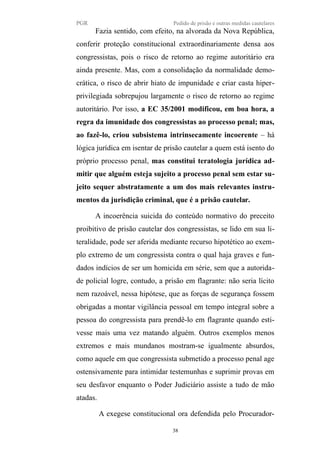 PGR Pedido de prisão e outras medidas cautelares
Fazia sentido, com efeito, na alvorada da Nova República,
conferir proteção constitucional extraordinariamente densa aos
congressistas, pois o risco de retorno ao regime autoritário era
ainda presente. Mas, com a consolidação da normalidade demo-
crática, o risco de abrir hiato de impunidade e criar casta hiper-
privilegiada sobrepujou largamente o risco de retorno ao regime
autoritário. Por isso, a EC 35/2001 modificou, em boa hora, a
regra da imunidade dos congressistas ao processo penal; mas,
ao fazê-lo, criou subsistema intrinsecamente incoerente – há
lógica jurídica em isentar de prisão cautelar a quem está isento do
próprio processo penal, mas constitui teratologia jurídica ad-
mitir que alguém esteja sujeito a processo penal sem estar su-
jeito sequer abstratamente a um dos mais relevantes instru-
mentos da jurisdição criminal, que é a prisão cautelar.
A incoerência suicida do conteúdo normativo do preceito
proibitivo de prisão cautelar dos congressistas, se lido em sua li-
teralidade, pode ser aferida mediante recurso hipotético ao exem-
plo extremo de um congressista contra o qual haja graves e fun-
dados indícios de ser um homicida em série, sem que a autorida-
de policial logre, contudo, a prisão em flagrante: não seria lícito
nem razoável, nessa hipótese, que as forças de segurança fossem
obrigadas a montar vigilância pessoal em tempo integral sobre a
pessoa do congressista para prendê-lo em flagrante quando esti-
vesse mais uma vez matando alguém. Outros exemplos menos
extremos e mais mundanos mostram-se igualmente absurdos,
como aquele em que congressista submetido a processo penal age
ostensivamente para intimidar testemunhas e suprimir provas em
seu desfavor enquanto o Poder Judiciário assiste a tudo de mão
atadas.
A exegese constitucional ora defendida pelo Procurador-
38
 