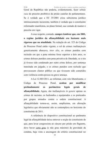 PGR Pedido de prisão e outras medidas cautelares
Geral da República não poderia, evidentemente, fazer tabula
rasa do preceito proibitivo da prisão cautelar de parlamentares.
Se é verdade que a EC 35/2001 criou subsistema jurídico
intrinsecamente incoerente, também é verdade que o constituinte
reformador manifestou, no plano formal, sua vontade de manter o
preceito em vigor.
A esse respeito, contudo, cumpre lembrar que, em 2001,
o regime jurídico da afiançabilidade era bastante mais
rigoroso que na atualidade. Na redação do art. 323 do Código
de Processo Penal então vigente, o rol de crimes inafiançáveis
genericamente abarcava, inter alia, os crimes punidos com
reclusão em que a pena mínima fosse superior a dois anos, os
crimes dolosos punidos com pena privativa de liberdade, se o réu
já tivesse sido condenado por outro crime doloso, por sentença
transitada em julgado, e os crimes punidos com reclusão que
provocassem clamor público ou que tivessem sido cometidos
com violência contra pessoa ou grave ameaça.
A Lei 12.403/2011, ao reformar, com viés liberalizante, o
Código de Processo Penal, acabou por modificar
profundamente os parâmetros legais gerais de
afiançabilidade. Agora, são inafiançáveis in genere apenas os
crimes de racismo, os hediondos e equiparados e os praticados
por grupos armados contra a ordem constitucional. A
afiançabilidade tornou-se, assim, amplíssima, em alteração
legislativa que obviamente não se contemplava no horizonte do
constituinte de 2011.
A referência do dispositivo constitucional ao parâmetro
legal da afiançabilidade deixa entrever a noção do constituinte de
que, para levar congressista ao cárcere por prisão em flagrante,
deve haver certo grau (e não grau máximo) de gravidade da
conduta, haja vista a ancoragem do critério constitucional no
39
 