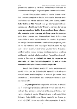 PGR Pedido de prisão e outras medidas cautelares
por meio de aeronave de táxi áereo, o modelo seja um Falcon 50,
que teria autonomia para chegar à Espanha sem reabastecimento.
No terceiro e principal assunto da reunião de Brasília/DF,
fica ainda mais explícita a atuação criminosa do Senador Delcí-
dio Amaral, que relatou tratativas com André Esteves, contro-
lador do Banco BTG Pactual, para que aporte recursos finan-
ceiros para a família de Nestor Cerveró, em troca de ver seu
nome preservado no âmbito de eventual acordo de colabora-
ção premiada ou de optar por não fazer o acordo. Ao menos
parte desses recursos seria dissimulada na forma de honorários
advocatícios a serem convencionados em contrato de prestação
de serviços de advocacia entre André Esteves e/ou pessoa jurídi-
ca por ele controlada com o advogado Edson Ribeiro. No bojo
desse terceiro assunto, vem à tona a grave revelação de que An-
dré Esteves tem consigo cópia de minuta de anexo do acordo de
colaboração premiada afinal assinado por Nestor Cerveró, confir-
mando e ilustrando a existência de canal de vazamento na
Operação Lava Jato que municia pessoas em posição de po-
der com informações do complexo investigatório.
Depois da reunião de Brasília/DF, houve ainda mais uma,
em 19/11/2015, no Rio de Janeiro/RJ, no escritório do advogado
Edson Ribeiro, para dar sequência às tratativas que vinham sendo
entabuladas. O documento foi mais uma vez exibido nessa reuni-
ão mais recente.
O conjunto probatório subjacentes ao Anexo 29 do acor-
do de colaboração premiada é sobremodo robusto e recente. Con-
siste em duas gravações ambientais efetuadas por Bernardo Cer-
veró, a primeira de reunião dele próprio com os advogado Edson
Ribeiro e Felipe Caldeira, no Rio de Janeiro/RJ em fins de se-
tembro de 2015, em que o primeiro reitera a promessa de auxílio
4
 