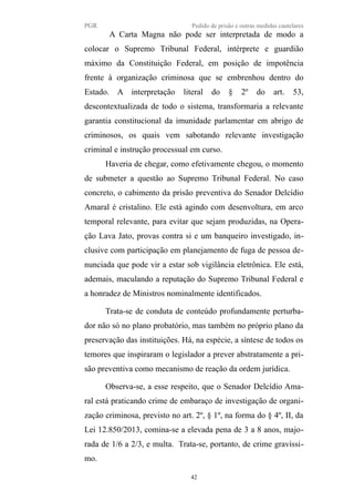 PGR Pedido de prisão e outras medidas cautelares
A Carta Magna não pode ser interpretada de modo a
colocar o Supremo Tribunal Federal, intérprete e guardião
máximo da Constituição Federal, em posição de impotência
frente à organização criminosa que se embrenhou dentro do
Estado. A interpretação literal do § 2º do art. 53,
descontextualizada de todo o sistema, transformaria a relevante
garantia constitucional da imunidade parlamentar em abrigo de
criminosos, os quais vem sabotando relevante investigação
criminal e instrução processual em curso.
Haveria de chegar, como efetivamente chegou, o momento
de submeter a questão ao Supremo Tribunal Federal. No caso
concreto, o cabimento da prisão preventiva do Senador Delcídio
Amaral é cristalino. Ele está agindo com desenvoltura, em arco
temporal relevante, para evitar que sejam produzidas, na Opera-
ção Lava Jato, provas contra si e um banqueiro investigado, in-
clusive com participação em planejamento de fuga de pessoa de-
nunciada que pode vir a estar sob vigilância eletrônica. Ele está,
ademais, maculando a reputação do Supremo Tribunal Federal e
a honradez de Ministros nominalmente identificados.
Trata-se de conduta de conteúdo profundamente perturba-
dor não só no plano probatório, mas também no próprio plano da
preservação das instituições. Há, na espécie, a síntese de todos os
temores que inspiraram o legislador a prever abstratamente a pri-
são preventiva como mecanismo de reação da ordem jurídica.
Observa-se, a esse respeito, que o Senador Delcídio Ama-
ral está praticando crime de embaraço de investigação de organi-
zação criminosa, previsto no art. 2º, § 1º, na forma do § 4º, II, da
Lei 12.850/2013, comina-se a elevada pena de 3 a 8 anos, majo-
rada de 1/6 a 2/3, e multa. Trata-se, portanto, de crime gravíssi-
mo.
42
 