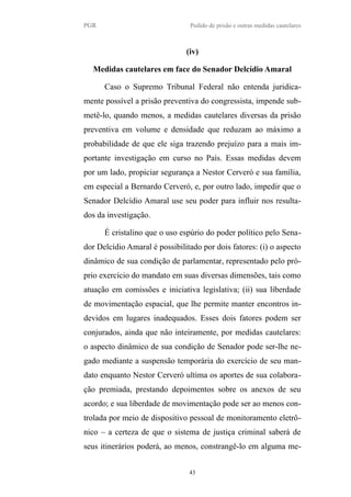 PGR Pedido de prisão e outras medidas cautelares
(iv)
Medidas cautelares em face do Senador Delcídio Amaral
Caso o Supremo Tribunal Federal não entenda juridica-
mente possível a prisão preventiva do congressista, impende sub-
metê-lo, quando menos, a medidas cautelares diversas da prisão
preventiva em volume e densidade que reduzam ao máximo a
probabilidade de que ele siga trazendo prejuízo para a mais im-
portante investigação em curso no País. Essas medidas devem
por um lado, propiciar segurança a Nestor Cerveró e sua família,
em especial a Bernardo Cerveró, e, por outro lado, impedir que o
Senador Delcídio Amaral use seu poder para influir nos resulta-
dos da investigação.
É cristalino que o uso espúrio do poder político pelo Sena-
dor Delcídio Amaral é possibilitado por dois fatores: (i) o aspecto
dinâmico de sua condição de parlamentar, representado pelo pró-
prio exercício do mandato em suas diversas dimensões, tais como
atuação em comissões e iniciativa legislativa; (ii) sua liberdade
de movimentação espacial, que lhe permite manter encontros in-
devidos em lugares inadequados. Esses dois fatores podem ser
conjurados, ainda que não inteiramente, por medidas cautelares:
o aspecto dinâmico de sua condição de Senador pode ser-lhe ne-
gado mediante a suspensão temporária do exercício de seu man-
dato enquanto Nestor Cerveró ultima os aportes de sua colabora-
ção premiada, prestando depoimentos sobre os anexos de seu
acordo; e sua liberdade de movimentação pode ser ao menos con-
trolada por meio de dispositivo pessoal de monitoramento eletrô-
nico – a certeza de que o sistema de justiça criminal saberá de
seus itinerários poderá, ao menos, constrangê-lo em alguma me-
43
 