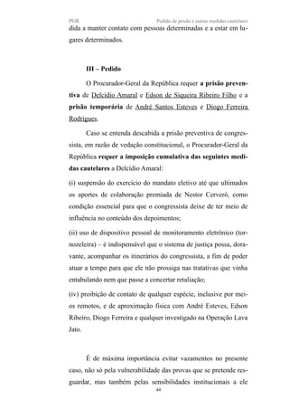 PGR Pedido de prisão e outras medidas cautelares
dida a manter contato com pessoas determinadas e a estar em lu-
gares determinados.
III – Pedido
O Procurador-Geral da República requer a prisão preven-
tiva de Delcídio Amaral e Edson de Siqueira Ribeiro Filho e a
prisão temporária de André Santos Esteves e Diogo Ferreira
Rodrigues.
Caso se entenda descabida a prisão preventiva de congres-
sista, em razão de vedação constitucional, o Procurador-Geral da
República requer a imposição cumulativa das seguintes medi-
das cautelares a Delcídio Amaral:
(i) suspensão do exercício do mandato eletivo até que ultimados
os aportes de colaboração premiada de Nestor Cerveró, como
condição essencial para que o congressista deixe de ter meio de
influência no conteúdo dos depoimentos;
(ii) uso de dispositivo pessoal de monitoramento eletrônico (tor-
nozeleira) – é indispensável que o sistema de justiça possa, dora-
vante, acompanhar os itinerários do congressista, a fim de poder
atuar a tempo para que ele não prossiga nas tratativas que vinha
entabulando nem que passe a concertar retaliação;
(iv) proibição de contato de qualquer espécie, inclusive por mei-
os remotos, e de aproximação física com André Esteves, Edson
Ribeiro, Diogo Ferreira e qualquer investigado na Operação Lava
Jato.
É de máxima importância evitar vazamentos no presente
caso, não só pela vulnerabilidade das provas que se pretende res-
guardar, mas também pelas sensibilidades institucionais a ele
44
 