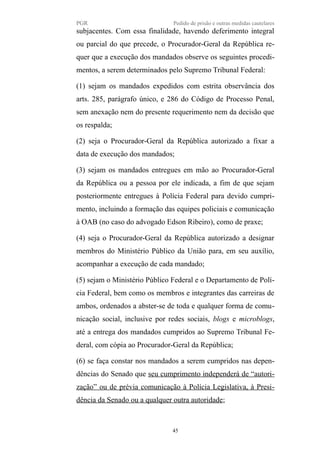 PGR Pedido de prisão e outras medidas cautelares
subjacentes. Com essa finalidade, havendo deferimento integral
ou parcial do que precede, o Procurador-Geral da República re-
quer que a execução dos mandados observe os seguintes procedi-
mentos, a serem determinados pelo Supremo Tribunal Federal:
(1) sejam os mandados expedidos com estrita observância dos
arts. 285, parágrafo único, e 286 do Código de Processo Penal,
sem anexação nem do presente requerimento nem da decisão que
os respalda;
(2) seja o Procurador-Geral da República autorizado a fixar a
data de execução dos mandados;
(3) sejam os mandados entregues em mão ao Procurador-Geral
da República ou a pessoa por ele indicada, a fim de que sejam
posteriormente entregues à Polícia Federal para devido cumpri-
mento, incluindo a formação das equipes policiais e comunicação
à OAB (no caso do advogado Edson Ribeiro), como de praxe;
(4) seja o Procurador-Geral da República autorizado a designar
membros do Ministério Público da União para, em seu auxílio,
acompanhar a execução de cada mandado;
(5) sejam o Ministério Público Federal e o Departamento de Polí-
cia Federal, bem como os membros e integrantes das carreiras de
ambos, ordenados a abster-se de toda e qualquer forma de comu-
nicação social, inclusive por redes sociais, blogs e microblogs,
até a entrega dos mandados cumpridos ao Supremo Tribunal Fe-
deral, com cópia ao Procurador-Geral da República;
(6) se faça constar nos mandados a serem cumpridos nas depen-
dências do Senado que seu cumprimento independerá de “autori-
zação” ou de prévia comunicação à Polícia Legislativa, à Presi-
dência da Senado ou a qualquer outra autoridade;
45
 