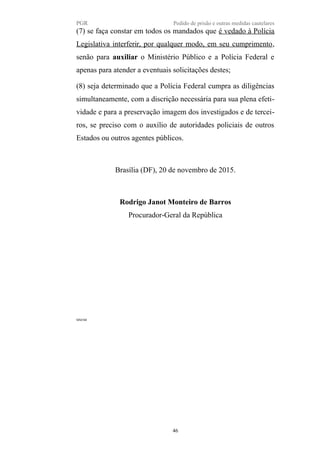 PGR Pedido de prisão e outras medidas cautelares
(7) se faça constar em todos os mandados que é vedado à Polícia
Legislativa interferir, por qualquer modo, em seu cumprimento,
senão para auxiliar o Ministério Público e a Polícia Federal e
apenas para atender a eventuais solicitações destes;
(8) seja determinado que a Polícia Federal cumpra as diligências
simultaneamente, com a discrição necessária para sua plena efeti-
vidade e para a preservação imagem dos investigados e de tercei-
ros, se preciso com o auxílio de autoridades policiais de outros
Estados ou outros agentes públicos.
Brasília (DF), 20 de novembro de 2015.
Rodrigo Janot Monteiro de Barros
Procurador-Geral da República
MM/SB
46
 