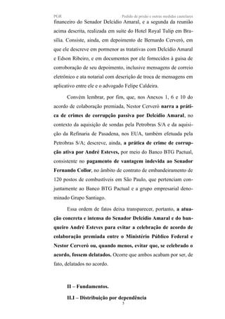 PGR Pedido de prisão e outras medidas cautelares
financeiro do Senador Delcídio Amaral, e a segunda da reunião
acima descrita, realizada em suíte do Hotel Royal Tulip em Bra-
sília. Consiste, ainda, em depoimento de Bernardo Cerveró, em
que ele descreve em pormenor as tratativas com Delcídio Amaral
e Edson Ribeiro, e em documentos por ele fornecidos à guisa de
corroboração de seu depoimento, inclusive mensagens de correio
eletrônico e ata notarial com descrição de troca de mensagens em
aplicativo entre ele e o advogado Felipe Caldeira.
Convém lembrar, por fim, que, nos Anexos 1, 6 e 10 do
acordo de colaboração premiada, Nestor Cerveró narra a práti-
ca de crimes de corrupção passiva por Delcídio Amaral, no
contexto da aquisição de sondas pela Petrobras S/A e da aquisi-
ção da Refinaria de Pasadena, nos EUA, também efetuada pela
Petrobras S/A; descreve, ainda, a prática de crime de corrup-
ção ativa por André Esteves, por meio do Banco BTG Pactual,
consistente no pagamento de vantagem indevida ao Senador
Fernando Collor, no âmbito de contrato de embandeiramento de
120 postos de combustíveis em São Paulo, que pertenciam con-
juntamente ao Banco BTG Pactual e a grupo empresarial deno-
minado Grupo Santiago.
Essa ordem de fatos deixa transparecer, portanto, a atua-
ção concreta e intensa do Senador Delcídio Amaral e do ban-
queiro André Esteves para evitar a celebração de acordo de
colaboração premiada entre o Ministério Público Federal e
Nestor Cerveró ou, quando menos, evitar que, se celebrado o
acordo, fossem delatados. Ocorre que ambos acabam por ser, de
fato, delatados no acordo.
II – Fundamentos.
II.I – Distribuição por dependência
5
 