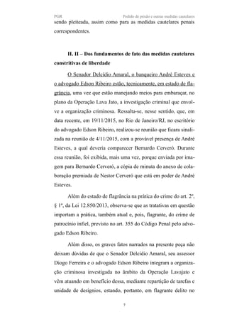 PGR Pedido de prisão e outras medidas cautelares
sendo pleiteada, assim como para as medidas cautelares penais
correspondentes.
II. II – Dos fundamentos de fato das medidas cautelares
constritivas de liberdade
O Senador Delcídio Amaral, o banqueiro André Esteves e
o advogado Edson Ribeiro estão, tecnicamente, em estado de fla-
grância, uma vez que estão manejando meios para embaraçar, no
plano da Operação Lava Jato, a investigação criminal que envol-
ve a organização criminosa. Ressalta-se, nesse sentido, que, em
data recente, em 19/11/2015, no Rio de Janeiro/RJ, no escritório
do advogado Edson Ribeiro, realizou-se reunião que ficara sinali-
zada na reunião de 4/11/2015, com a provável presença de André
Esteves, a qual deveria comparecer Bernardo Cerveró. Durante
essa reunião, foi exibida, mais uma vez, porque enviada por ima-
gem para Bernardo Cerveró, a cópia de minuta do anexo de cola-
boração premiada de Nestor Cerveró que está em poder de André
Esteves.
Além do estado de flagrância na prática do crime do art. 2º,
§ 1º, da Lei 12.850/2013, observa-se que as tratativas em questão
importam a prática, também atual e, pois, flagrante, do crime de
patrocínio infiel, previsto no art. 355 do Código Penal pelo advo-
gado Edson Ribeiro.
Além disso, os graves fatos narrados na presente peça não
deixam dúvidas de que o Senador Delcídio Amaral, seu assessor
Diogo Ferreira e o advogado Edson Ribeiro integram a organiza-
ção criminosa investigada no âmbito da Operação Lavajato e
vêm atuando em benefício dessa, mediante repartição de tarefas e
unidade de desígnios, estando, portanto, em flagrante delito no
7
 