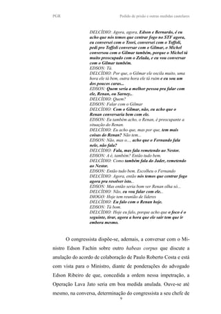 PGR Pedido de prisão e outras medidas cautelares
DELCÍDIO: Agora, agora, Edson e Bernardo, é eu
acho que nós temos que centrar fogo no STF agora,
eu conversei com o Teori, conversei com o Toffoli,
pedi pro Toffoli conversar com o Gilmar, o Michel
conversou com o Gilmar também, porque o Michel tá
muito preocupado com o Zelada, e eu vou conversar
com o Gilmar também.
EDSON: Tá.
DELCÍDIO: Por que, o Gilmar ele oscila muito, uma
hora ele tá bem, outra hora ele tá ruim e eu sou um
dos poucos caras...
EDSON: Quem seria a melhor pessoa pra falar com
ele, Renan, ou Sarney...
DELCÍDIO: Quem?
EDSON: Falar com o Gilmar
DELCÍDIO: Com o Gilmar, não, eu acho que o
Renan conversaria bem com ele.
EDSON: Eu também acho, o Renan, é preocupante a
situação do Renan.
DELCÍDIO: Eu acho que, mas por que, tem mais
coisas do Renan? Não tem...
EDSON: Não, mas o..., acho que o Fernando fala
nele, não fala?
DELCÍDIO: Fala, mas fala remetendo ao Nestor.
EDSON: A é, também? Então tudo bem.
DELCÍDIO: Como também fala do Jader, remetendo
ao Nestor.
EDSON: Então tudo bem. Escolheu o Fernando
DELCÍDIO: Agora, então nós temos que centrar fogo
agora pra resolver isto...
EDSON: Mas então seria bom ver Renan olha só...
DELCÍDIO: Não, eu vou falar com ele...
DIOGO: Hoje tem reunião de líderes
DELCÍDIO: Eu falo com o Renan hoje.
EDSON: Tá bom.
DELCÍDIO: Hoje eu falo, porque acho que o foco é o
seguinte, tirar, agora a hora que ele sair tem que ir
embora mesmo.
O congressista dispõe-se, ademais, a conversar com o Mi-
nistro Edson Fachin sobre outro habeas corpus que discute a
anulação do acordo de colaboração de Paulo Roberto Costa e está
com vista para o Ministro, diante de ponderações do advogado
Edson Ribeiro de que, concedida a ordem nessa impetração, a
Operação Lava Jato seria em boa medida anulada. Ouve-se até
mesmo, na conversa, determinação do congressista a seu chefe de
9
 