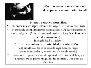 ¿En qué se reconoce el modelo  de representación institucional? Primado  narrativo naturalista . Técnicas de composición  de la imagen de cuño renacentista. Normas de comportamiento establecidas para las correlaciones entre imágenes. (Montaje instituido sobre la idea de  coherencia en el movimiento ) Inteligibilidad del relato.  Uso de  técnicas de continuidad  y de  ubicación espectatorial . (Ejes de mirada equilibrados, juego plano/contraplano, imperativo del eje de acción) Transporte o penetración del espectador al interior del espacio diegético.  Paso por el tragaluz del infinito ). Principio de ubicuidad 