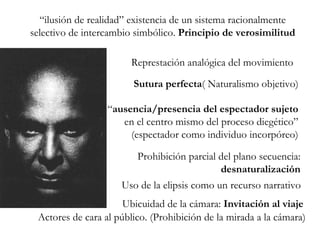 “ ilusión de realidad” existencia de un sistema racionalmente selectivo de intercambio simbólico.  Principio de verosimilitud Represtación analógica del movimiento Sutura perfecta ( Naturalismo objetivo) “ ausencia/presencia del espectador sujeto  en el centro mismo del proceso diegético” (espectador como individuo incorpóreo) Prohibición parcial del plano secuencia:  desnaturalización Uso de la elipsis como un recurso narrativo Ubicuidad de la cámara:  Invitación al viaje Actores de cara al público. (Prohibición de la mirada a la cámara) 
