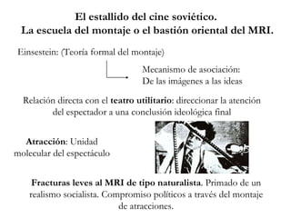 El estallido del cine soviético.  La escuela del montaje o el bastión oriental del MRI. Fracturas leves al MRI de tipo naturalista . Primado de un realismo socialista. Compromiso políticos a través del montaje de atracciones. Einsestein: (Teoría formal del montaje) Mecanismo de asociación:  De las imágenes a las ideas Relación directa con el  teatro utilitario : direccionar la atención del espectador a una conclusión ideológica final Atracción : Unidad molecular del espectáculo 
