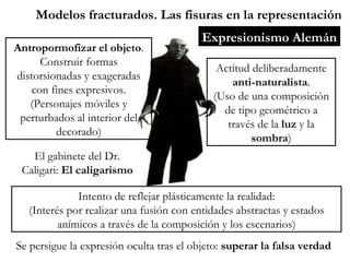 Modelos fracturados. Las fisuras en la representación Expresionismo Alemán El gabinete del Dr. Caligari:  El caligarismo Actitud deliberadamente  anti-naturalista . (Uso de una composición de tipo geométrico a través de la  luz  y la  sombra ) Intento de reflejar plásticamente la realidad: (Interés por realizar una fusión con entidades abstractas y estados anímicos a través de la composición y los escenarios) Se persigue la expresión oculta tras el objeto:  superar la falsa verdad Antropormofizar el objeto . Construir formas distorsionadas y exageradas con fines expresivos. (Personajes móviles y perturbados al interior del decorado) 