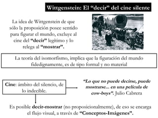 Wittgenstein: El “decir” del cine silente La idea de Wittgenstein de que sólo la proposición posee sentido para figurar el mundo, excluye al cine del  “decir”  legítimo y lo relega al  “mostrar”. La teoría del isomorfismo, implica que la figuración del mundo fidedignamente, es de tipo formal y no material Cine : ámbito del silencio, de lo indecible. “ Lo que no puede decirse, puede mostrarse... en una película de cow-boys”.  Julio Cabrera Es posible  decir-mostrar  (no proposicionalmente), de eso se encarga el flujo visual, a través de  “Conceptos-Imágenes”. 