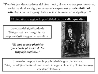 “ Para los grandes creadores del cine mudo, el silencio era, precisamente, su forma de decir algo, su manera de expresarse y la  decibilidad articulada  en un lenguaje hablado se veía como un real peligro...” El cine silente sugiere la posibilidad de  un callar que dice . La teoría del significado de Wittgenstein es  imaginística : proposición= imagen de la realidad. “ El cine es más pictórico que el más pictórico de los lenguaje escritos...” El sonido proporciona la posibilidad de guardar silencio:  “ Así, paradójicamente, el cine mudo inaugura el decir y el cine sonoro el callar”. Cabrera 