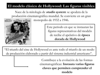 El modelo clásico de Hollywood: Las figuras visibles Nace de la mitología de  studio system : se apodera de la producción cinematográfica mundial. Se convierte en un gran monopolio de 1932 a 1946. Este periodo en que se instauran las figuras representativas del modelo de recibe el apelativo de  época dorada de Hollywood “ El triunfo del cine de Hollywood es ante todo el triunfo de un modo de producción elaborado a partir del sistema industrial americano”. Contribuye a la evolución de las formas cinematográficas:  Instaura varias figuras claves que permiten comprender el modelo 