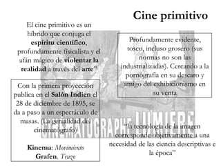 El cine primitivo es un híbrido que conjuga el  espíritu científico , profundamente físicalista y el afán mágico de  violentar la realidad  a través del  arte ” Con la primera proyección publica en el  Salón Indien  el 28 de diciembre de 1895, se da a paso a un espectáculo de masas. (La genialidad del cinematógrafo) Kinema :  Movimiento Grafen .  Trazo Profundamente evidente, tosco, incluso grosero (sus normas no son las industrializadas). Cercando a la pornografía en su descaro y amigo del exhibicionismo en su venta “ la tecnología de la imagen corresponde objetivamente a una necesidad de las ciencia descriptivas e la época” Cine primitivo 