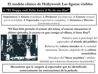 El modelo clásico de Hollywood: Las figuras visibles 4. “El Happy end: Feliz hasta el fin de sus días” Paliativo para la psicología del espectador:  el triunfo del público Imperativos :  1. Género  (tonalidad).  2. Productor  (recompensa).  3. Censura  (respeto por la moralidad).  4. Espectador  (expectativas cumplidas). 5 . Guionista y Director.  (autonomía creativa). “ El final feliz permite el remate del relato, al marcar claramente el último episodio, la escena en que castiga al villano, el beso final”. Mecanismo que le asegura al espectador que ha identificado correctamente las convenciones de la película Refuerza los  valores morales  de la sociedad americana. Derecho adquirido de la  cultura materialista Heredero del  “deux machina ”: artificio (deidad) que soluciona situaciones inextricables” 