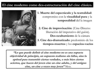 El cine moderno como des-estructuración del cine clásico. 1. Muerte del espectáculo y la teatralidad : compromiso con la  visualidad pura  y la  temporalidad  del la imagen 2. Cine de improvisación : (Cine-Directo: liberación del imperativo del guión).  Des-ocultamiento  de la cámara  3. Cine des-dramatizado : predominio de los  tiempos-muertos  y los  espacios-vacíos “ Lo que puede definir al cine moderno no es una supueta objetividad de principio, un supuesto realismo sin fallas, sino la aptitud para transmitir ciertas verdades, o más bien ciertos aciertos, que hacen del joven cine un cine adulto, y del antiguo cine, un cine a veces muy joven”  Metz. 