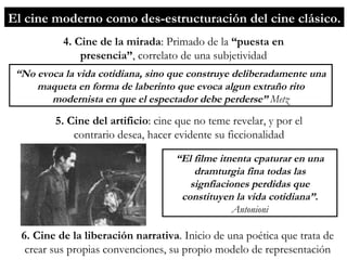 5. Cine del artificio : cine que no teme revelar, y por el contrario desea, hacer evidente su ficcionalidad “ No evoca la vida cotidiana, sino que construye deliberadamente una maqueta en forma de laberinto que evoca algun extraño rito modernista en que el espectador debe perderse”  Metz 6. Cine de la liberación narrativa . Inicio de una poética que trata de crear sus propias convenciones, su propio modelo de representación 4. Cine de la mirada : Primado de la  “puesta en presencia” ,   correlato de una subjetividad “ El filme itnenta cpaturar en una dramturgia fina todas las signfiaciones perdidas que constituyen la vida cotidiana”.  Antonioni El cine moderno como des-estructuración del cine clásico. 