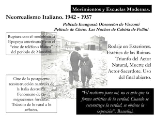 Movimientos y Escuelas Modernas. Neorrealismo Italiano. 1942 - 1957 Película Inaugural: Obseseión de Visconti Película de Cierre. Las Noches de Cabiria de Fellini Ruptura con el modelo de la Epopeya americana y con el “cine de teléfono blanco” del periodo de Musolini. Cine de la postguerra: reconstrucción narrativa de la Italia destruida. Fenómeno de las migraciones forzadas. Tránsito de lo rural a lo urbano. Rodaje en Exteriores. Estética de las Ruinas. Triunfo del Actor Natural, Muerte del Actor-Sacerdote. Uso del final abierto. “ El realismo para mi, no es más que la forma artística de la verdad. Cuando se reconstruye la verdad, se obtiene la expresión”. Rosselini. 