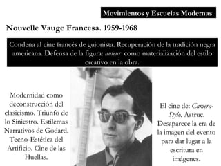 Movimientos y Escuelas Modernas. Nouvelle Vauge Francesa. 1959-1968 Condena al cine francés de guionista. Recuperación de la tradición negra americana. Defensa de la figura:  auteur  como materialización del estilo creativo en la obra. Modernidad como deconstrucción del clasicismo. Triunfo de lo Siniestro. Estilemas Narrativos de Godard. Tecno-Estética del Artificio. Cine de las Huellas. El cine de:  Camera-Stylo.  Astruc. Desaparece la era de la imagen del evento para dar lugar a la escritura en imágenes. 