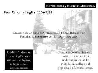 Movimientos y Escuelas Modernas. Free Cinema Inglés. 1956-1970 Creación de un Cine de Compromiso Social. Rebelión en Pantalla. El encuentro con los  angry young men.  Lindsay Anderson. El cine inglés como sistema ideológico, el filme como comunicación La lucha con la  Hammer Films.  Un cine de total acidez argumental. El método del collage y el pop-cine de Richard Lester. 