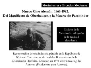 Movimientos y Escuelas Modernas. Nuevo Cine Alemán. 1966-1982. Del Manifiesto de Oberhausen a la Muerte de Fassbinder Recuperación de una industria pérdida en la República de Weimar. Cine carente de modelo. Borramiento de la Consciencia Histórica. Creación en 1971 del Filmverlag der Autoren (Productora para Autores). Estética de la Melancolía. Alegorías de la realidad decadente. 