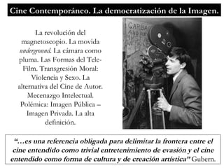 Cine Contemporáneo. La democratización de la Imagen. La revolución del magnetoscopio. La movida  underground . La cámara como pluma. Las Formas del Tele-Film. Transgresión Moral: Violencia y Sexo. La alternativa del Cine de Autor. Mecenazgo Intelectual. Polémica: Imagen Pública – Imagen Privada. La alta definición. “… es una referencia obligada para delimitar la frontera entre el cine entendido como trivial entretenimiento de evasión y el cine entendido como forma de cultura y de creación artística”  Gubern. 