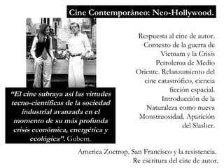 Cine Contemporáneo: Neo-Hollywood. Respuesta al cine de autor. Contexto de la guerra de Vietnam y la Crisis Petroleroa de Medio Oriente. Relanzamiento del cine catastrófico, ciencia ficción espacial. Introducción de la Naturaleza como nueva Monstruosidad. Aparición del Slasher. “ El cine subraya así las virtudes tecno-científicas de la sociedad industrial avanzada en el momento de su más profunda crisis económica, energ ética y ecológica”.  Gubern. America Zoetrop. San Francisco y la resistencia.  Re escritura del cine de autor. 