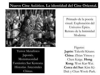 Nuevo Cine Asiático. La identidad del Cine Oriental. Primado de la poesía visual. Exploración del Universo Épico. Retrato de la Intimidad Moderna Terror Metafísico Japonés. Monstruosidad Fantástica Sur Koreana. Historias Ancestrales Chinas. Figuras:  Japón : Takeshi Kitano .  China : Zhian Yimou y Chen Kaige.  Hong Kong . Won Kar-Wai.  Corea del Sur : Kim Ki-Duk y Chan Wook-Park. 